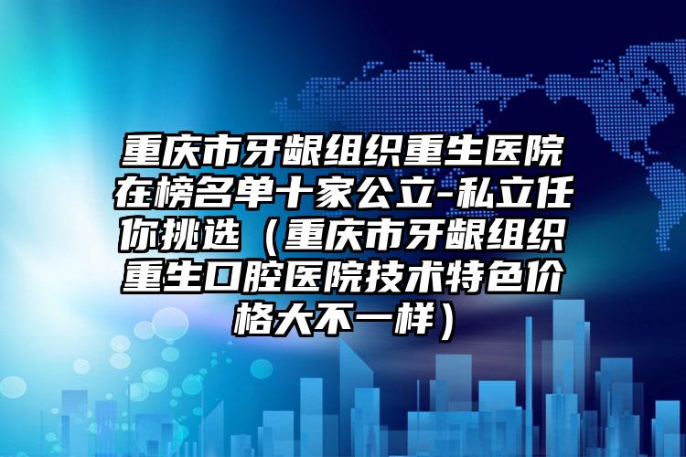 重庆市牙龈组织重生医院在榜名单十家公立-私立任你挑选（重庆市牙龈组织重生口腔医院技术特色价格大不一样）