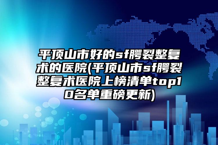 平顶山市好的sf腭裂整复术的医院(平顶山市sf腭裂整复术医院上榜清单top10名单重磅更新)