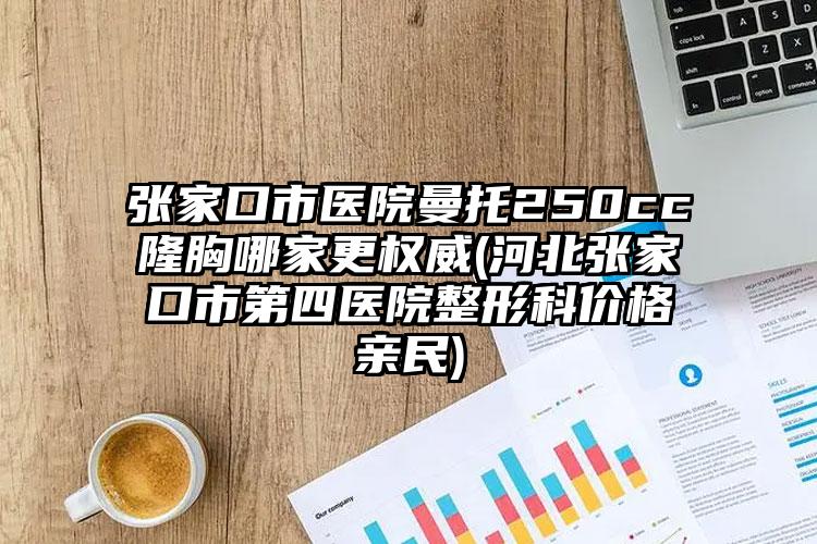 张家口市医院曼托250cc隆胸哪家更权威(河北张家口市第四医院整形科价格亲民)