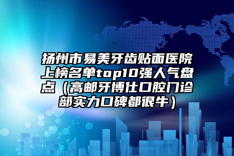 扬州市易美牙齿贴面医院上榜名单top10强人气盘点（高邮牙博仕口腔门诊部实力口碑都很牛）