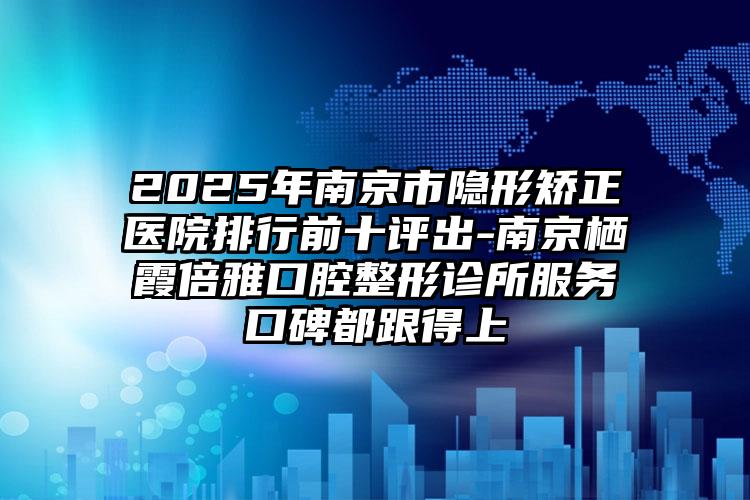 2025年南京市隐形矫正医院排行前十评出-南京栖霞倍雅口腔整形诊所服务口碑都跟得上