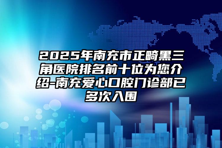 2025年南充市正畸黑三角医院排名前十位为您介绍-南充爱心口腔门诊部已多次入围