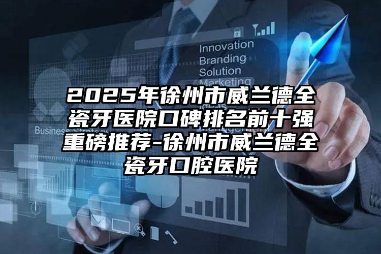 2025年徐州市威兰德全瓷牙医院口碑排名前十强重磅推荐-徐州市威兰德全瓷牙口腔医院