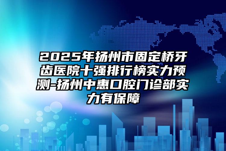 2025年扬州市固定桥牙齿医院十强排行榜实力预测-扬州中惠口腔门诊部实力有保障