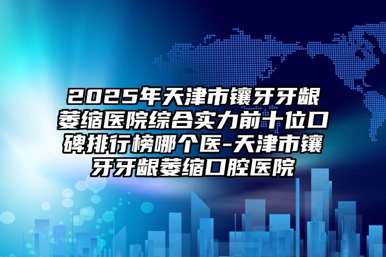2025年天津市镶牙牙龈萎缩医院综合实力前十位口碑排行榜哪个医-天津市镶牙牙龈萎缩口腔医院