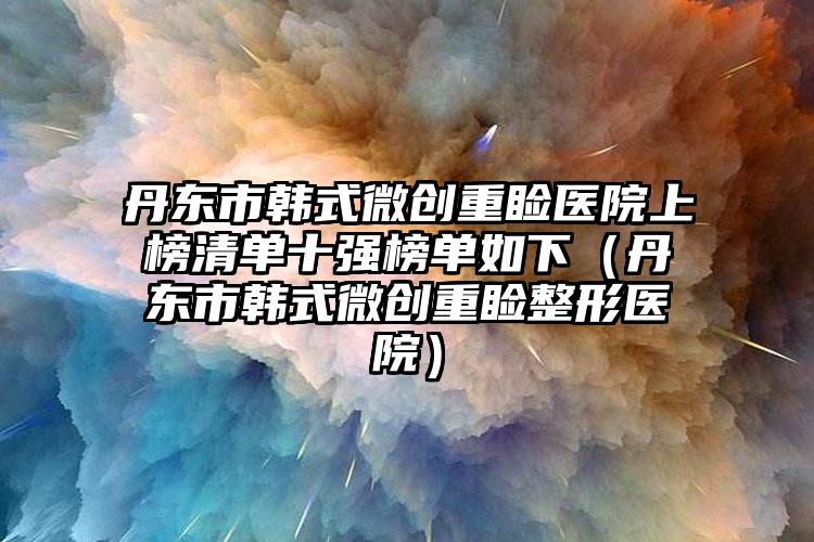 丹东市韩式微创重睑医院上榜清单十强榜单如下（丹东市韩式微创重睑整形医院）