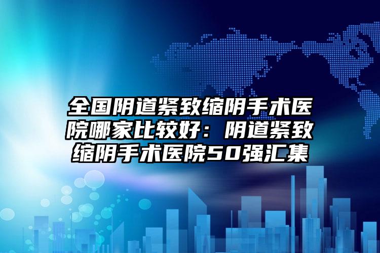 全国阴道紧致缩阴手术医院哪家比较好：阴道紧致缩阴手术医院50强汇集