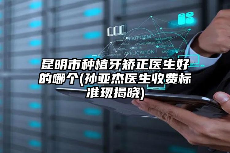 昆明市种植牙矫正医生好的哪个(孙亚杰医生收费标准现揭晓)