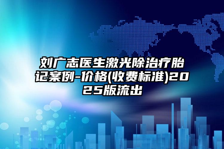 刘广志医生激光除治疗胎记案例-价格(收费标准)2025版流出