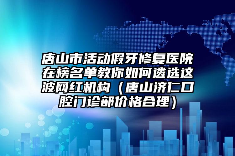 唐山市活动假牙修复医院在榜名单教你如何遴选这波网红机构（唐山济仁口腔门诊部价格合理）