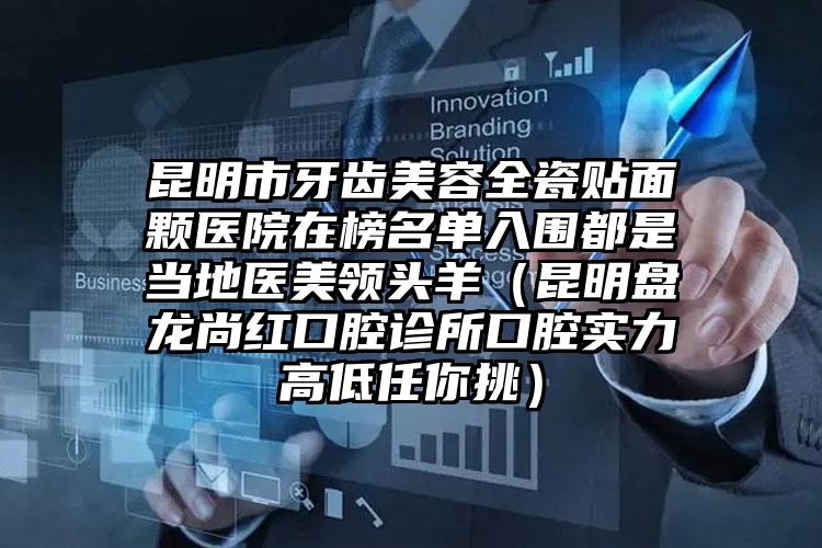昆明市牙齿美容全瓷贴面颗医院在榜名单入围都是当地医美领头羊（昆明盘龙尚红口腔诊所口腔实力高低任你挑）