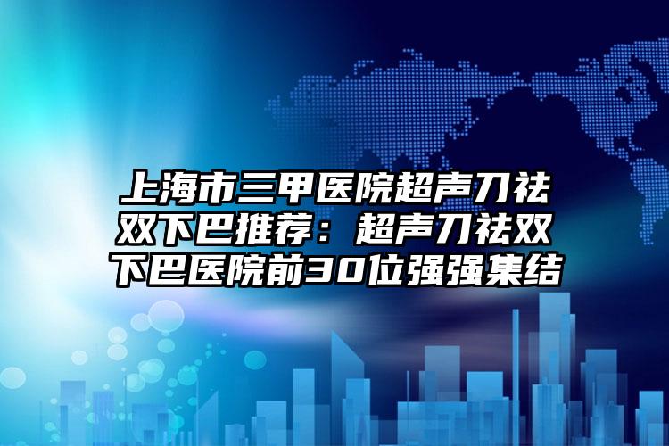 上海市三甲医院超声刀祛双下巴推荐：超声刀祛双下巴医院前30位强强集结