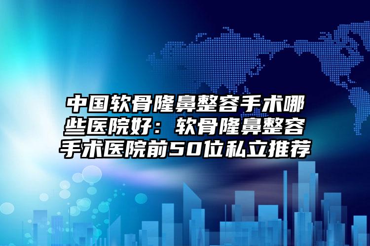 中国软骨隆鼻整容手术哪些医院好：软骨隆鼻整容手术医院前50位私立推荐