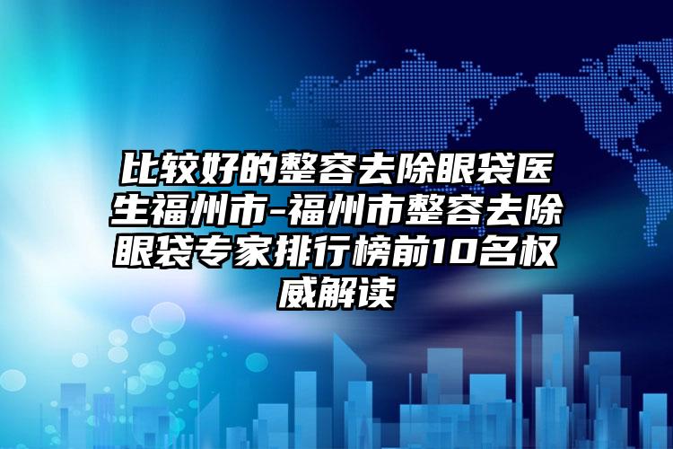 比较好的整容去除眼袋医生福州市-福州市整容去除眼袋专家排行榜前10名权威解读