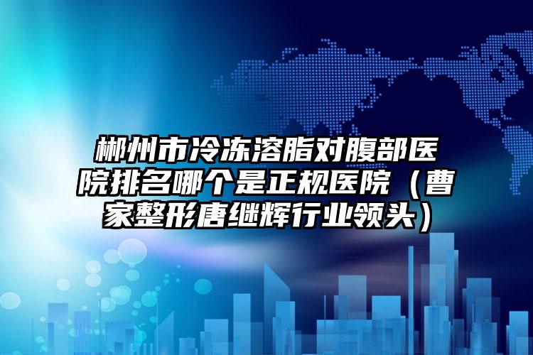 郴州市冷冻溶脂对腹部医院排名哪个是正规医院（曹家整形唐继辉行业领头）
