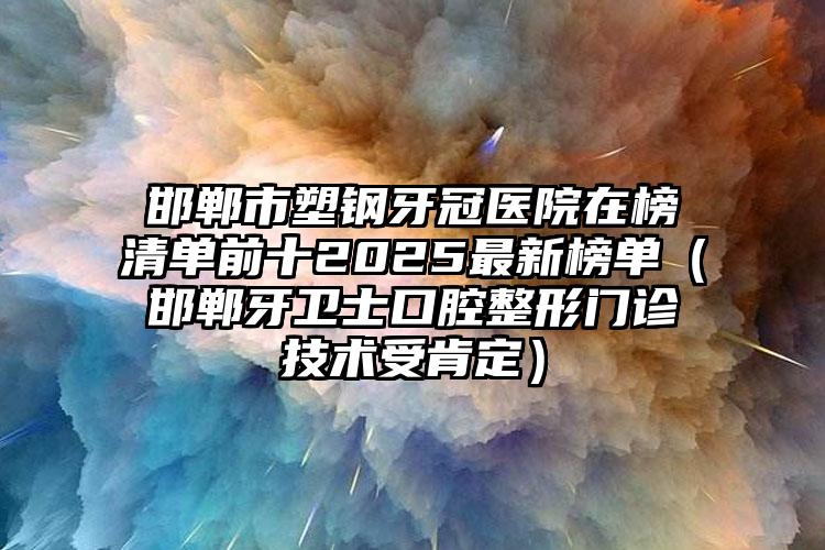邯郸市塑钢牙冠医院在榜清单前十2025最新榜单（邯郸牙卫士口腔整形门诊技术受肯定）
