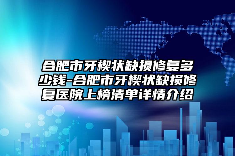 合肥市牙楔状缺损修复多少钱-合肥市牙楔状缺损修复医院上榜清单详情介绍