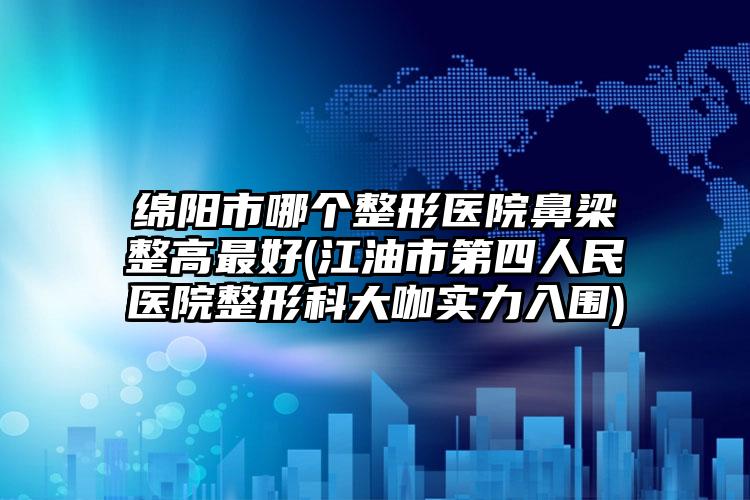 绵阳市哪个整形医院鼻梁整高最好(江油市第四人民医院整形科大咖实力入围)