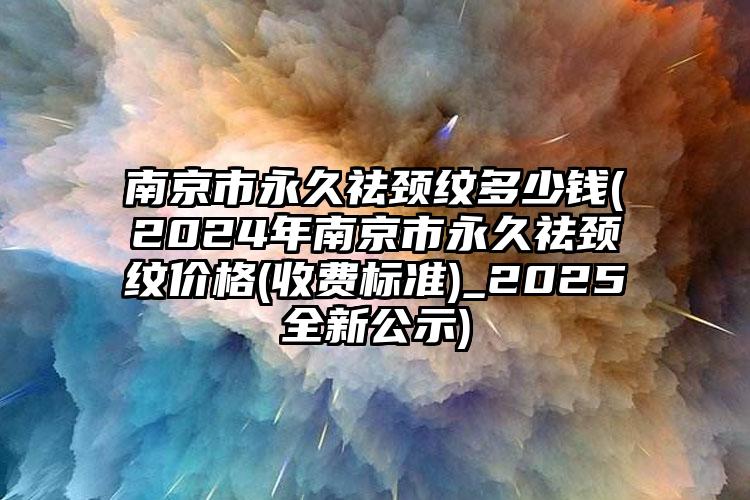 南京市永久祛颈纹多少钱(2024年南京市永久祛颈纹价格(收费标准)_2025全新公示)