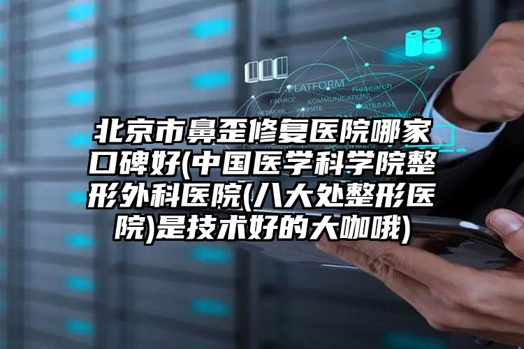 北京市鼻歪修复医院哪家口碑好(中国医学科学院整形外科医院(八大处整形医院)是技术好的大咖哦)
