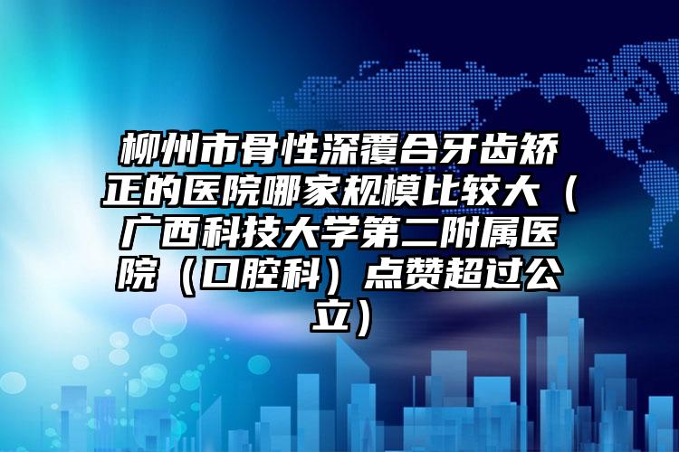 柳州市骨性深覆合牙齿矫正的医院哪家规模比较大（广西科技大学第二附属医院（口腔科）点赞超过公立）
