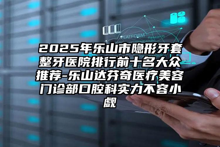 2025年乐山市隐形牙套整牙医院排行前十名大众推荐-乐山达芬奇医疗美容门诊部口腔科实力不容小觑