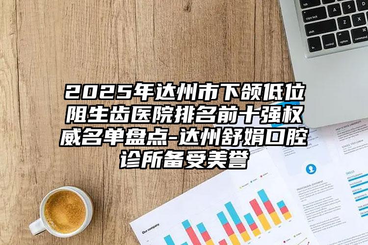 2025年达州市下颌低位阻生齿医院排名前十强权威名单盘点-达州舒娟口腔诊所备受美誉