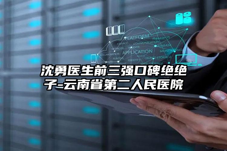 沈勇医生前三强口碑绝绝子-云南省第二人民医院