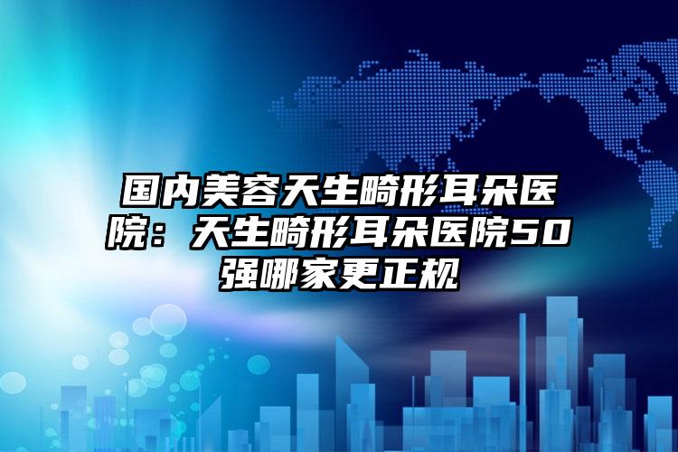 国内美容天生畸形耳朵医院：天生畸形耳朵医院50强哪家更正规