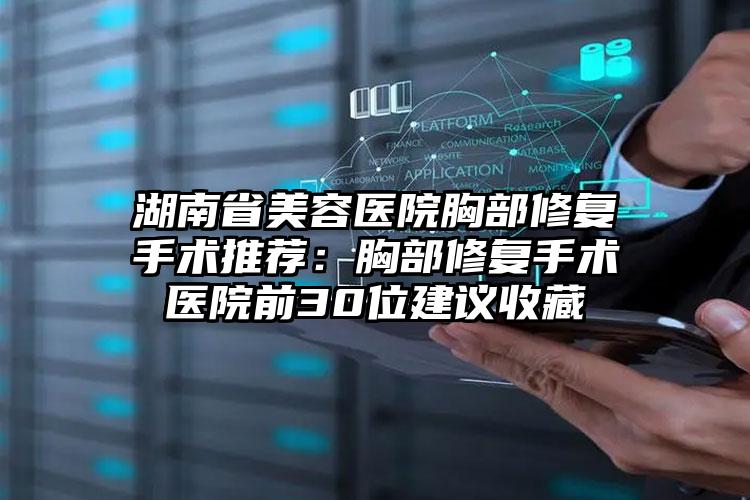 湖南省美容医院胸部修复手术推荐：胸部修复手术医院前30位建议收藏