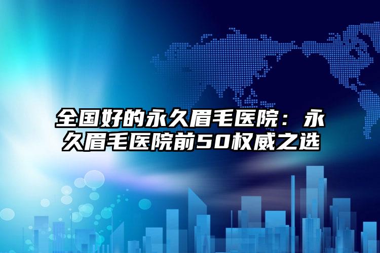 全国好的永久眉毛医院：永久眉毛医院前50权威之选