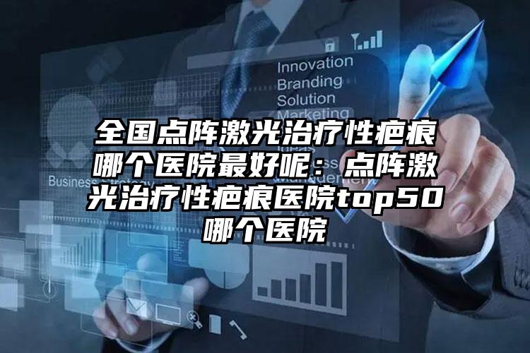 全国点阵激光治疗性疤痕哪个医院最好呢：点阵激光治疗性疤痕医院top50哪个医院