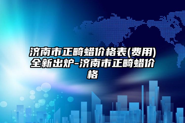济南市正畸蜡价格表(费用)全新出炉-济南市正畸蜡价格