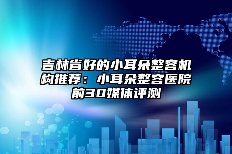 吉林省好的小耳朵整容机构推荐：小耳朵整容医院前30媒体评测