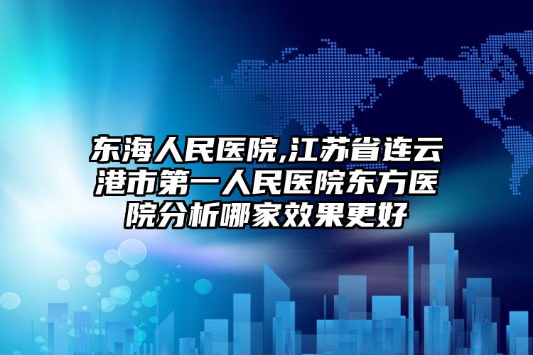 东海人民医院,江苏省连云港市第一人民医院东方医院分析哪家效果更好