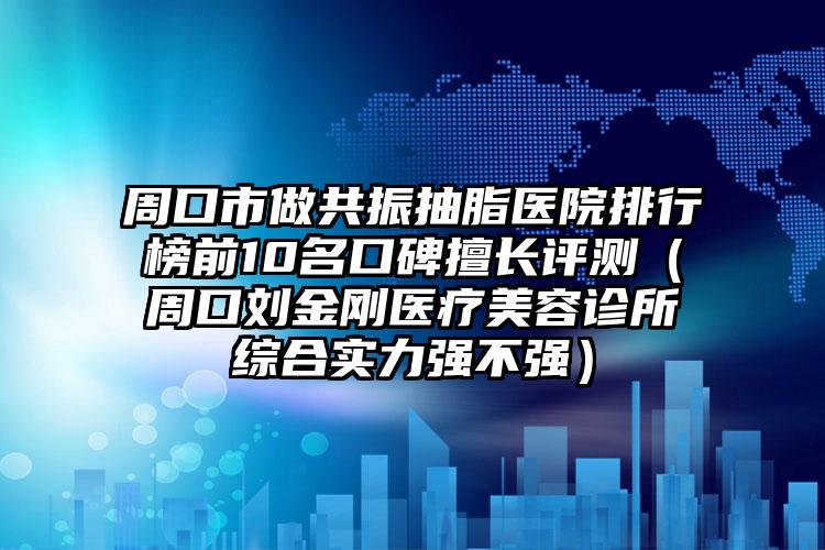 周口市做共振抽脂医院排行榜前10名口碑擅长评测（周口刘金刚医疗美容诊所综合实力强不强）