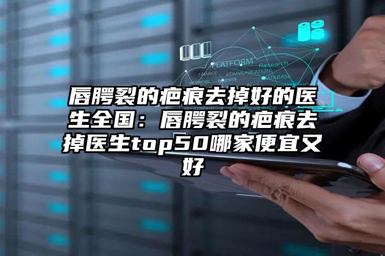 唇腭裂的疤痕去掉好的医生全国：唇腭裂的疤痕去掉医生top50哪家便宜又好
