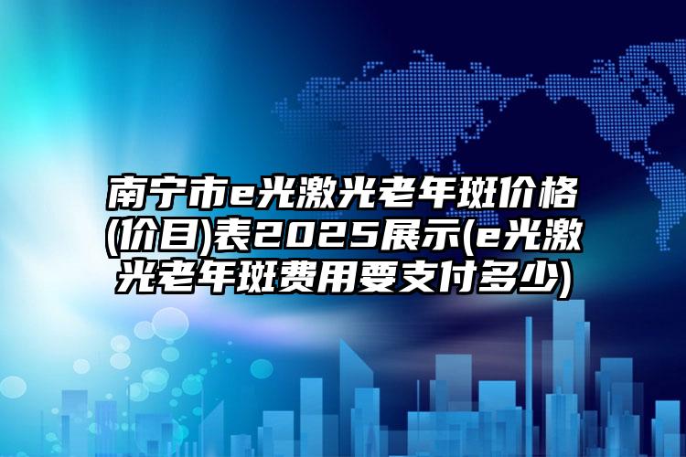 南宁市e光激光老年斑价格(价目)表2025展示(e光激光老年斑费用要支付多少)
