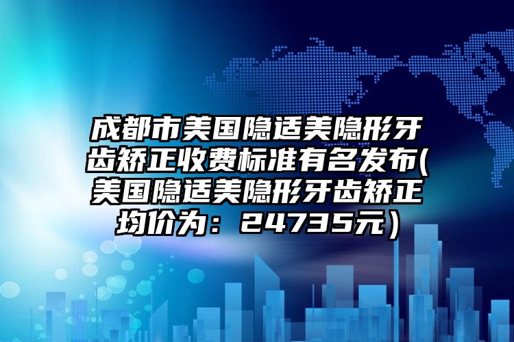成都市美国隐适美隐形牙齿矫正收费标准有名发布(美国隐适美隐形牙齿矫正均价为：24735元）