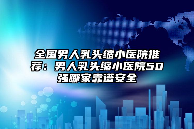 全国男人乳头缩小医院推荐：男人乳头缩小医院50强哪家靠谱安全