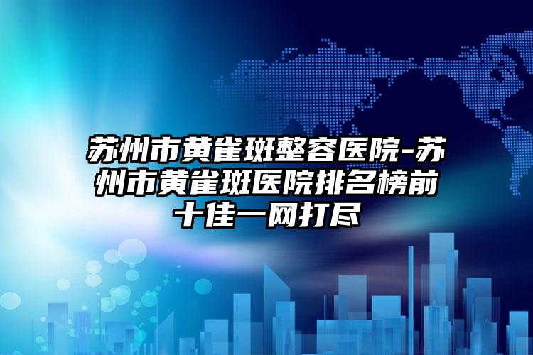 苏州市黄雀斑整容医院-苏州市黄雀斑医院排名榜前十佳一网打尽
