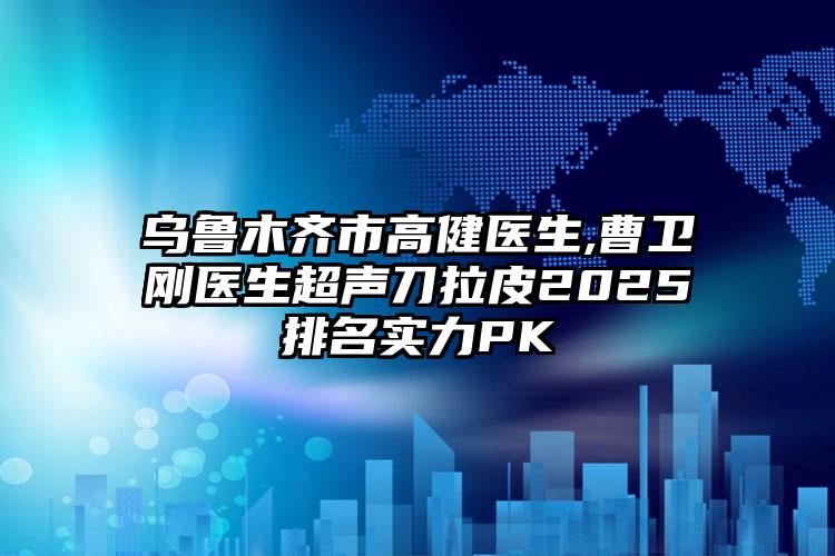 乌鲁木齐市高健医生,曹卫刚医生超声刀拉皮2025排名实力PK