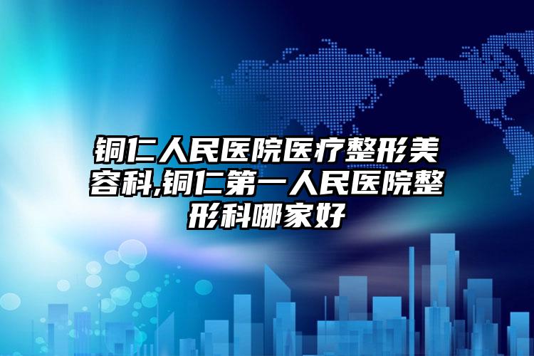 铜仁人民医院医疗整形美容科,铜仁第一人民医院整形科哪家好