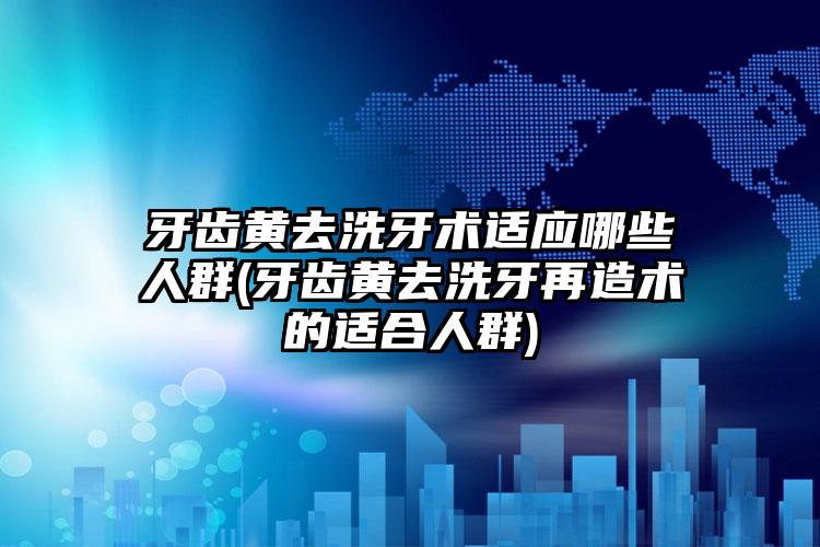牙齿黄去洗牙术适应哪些人群(牙齿黄去洗牙再造术的适合人群)