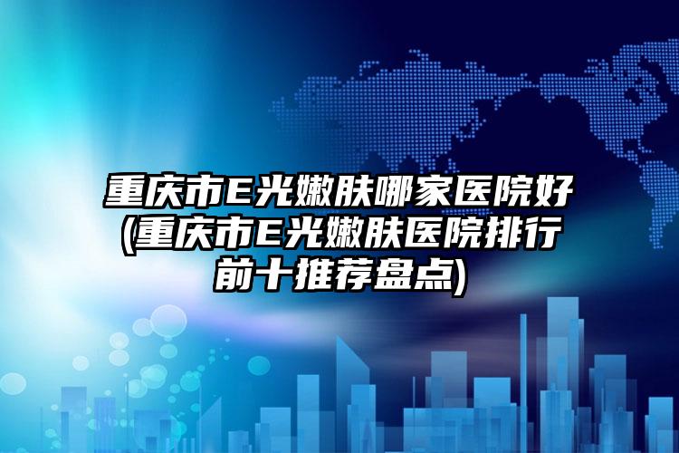 重庆市E光嫩肤哪家医院好(重庆市E光嫩肤医院排行前十推荐盘点)