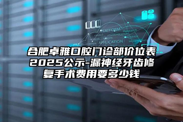 合肥卓雅口腔门诊部价位表2025公示-漏神经牙齿修复手术费用要多少钱