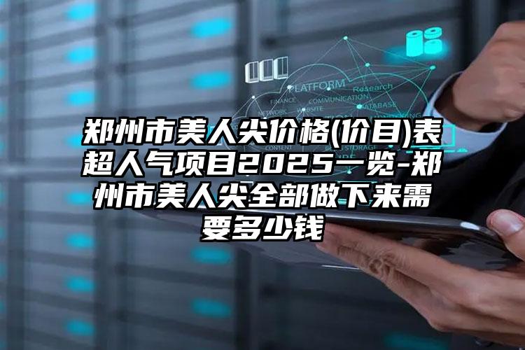 郑州市美人尖价格(价目)表超人气项目2025一览-郑州市美人尖全部做下来需要多少钱