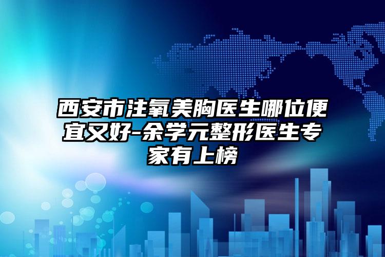 西安市注氧美胸医生哪位便宜又好-余学元整形医生专家有上榜