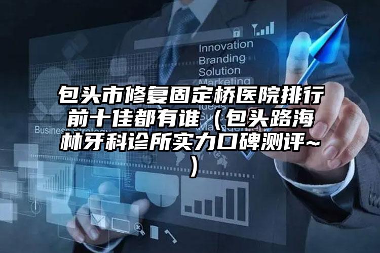 包头市修复固定桥医院排行前十佳都有谁（包头路海林牙科诊所实力口碑测评~）
