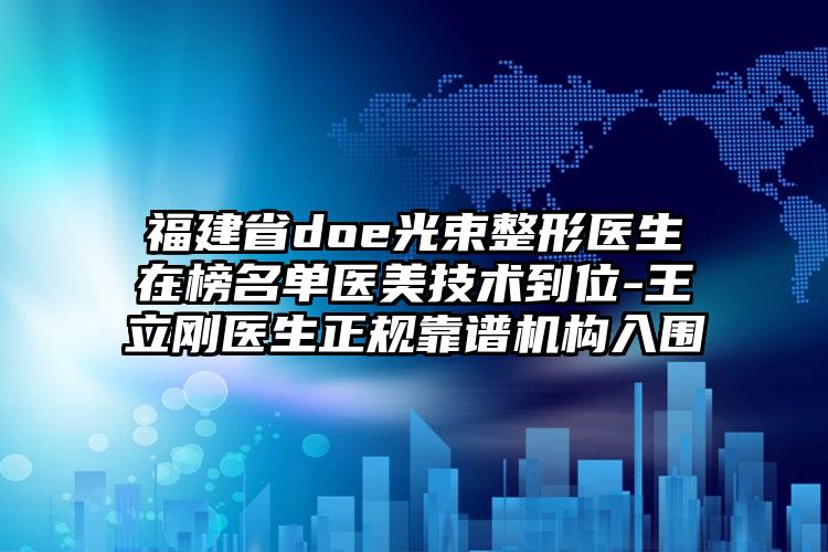 福建省doe光束整形医生在榜名单医美技术到位-王立刚医生正规靠谱机构入围